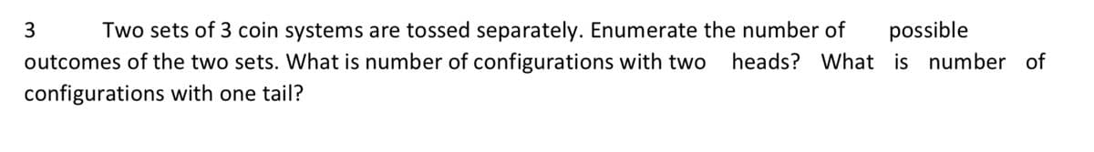 3
Two sets of 3 coin systems are tossed separately. Enumerate the number of
possible
outcomes of the two sets. What is number of configurations with two heads? What is number of
configurations with one tail?
