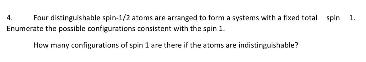 4.
Four distinguishable spin-1/2 atoms are arranged to form a systems with a fixed total spin 1.
Enumerate the possible configurations consistent with the spin 1.
How many configurations of spin 1 are there if the atoms are indistinguishable?
