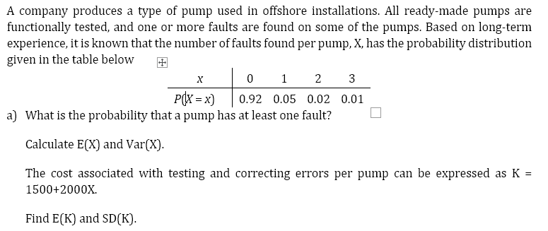 A company produces a type of pump used in offshore installations. All ready-made pumps are
functionally tested, and one or more faults are found on some of the pumps. Based on long-term
experience, it is known that the number of faults found per pump, X, has the probability distribution
given in the table below
X
0
1 2 3
P(X=x)
0.92 0.05 0.02 0.01
a) What is the probability that a pump has at least one fault?
Calculate E(X) and Var(X).
The cost associated with testing and correcting errors per pump can be expressed as K =
1500+2000X.
Find E(K) and SD(K).