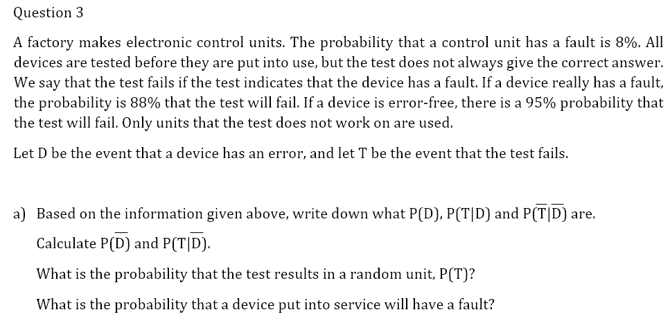 Question 3
A factory makes electronic control units. The probability that a control unit has a fault is 8%. All
devices are tested before they are put into use, but the test does not always give the correct answer.
We say that the test fails if the test indicates that the device has a fault. If a device really has a fault,
the probability is 88% that the test will fail. If a device is error-free, there is a 95% probability that
the test will fail. Only units that the test does not work on are used.
Let D be the event that a device has an error, and let T be the event that the test fails.
a) Based on the information given above, write down what P(D), P(T|D) and P(T|D) are.
Calculate P(D) and P(T|D).
What is the probability that the test results in a random unit, P(T)?
What is the probability that a device put into service will have a fault?