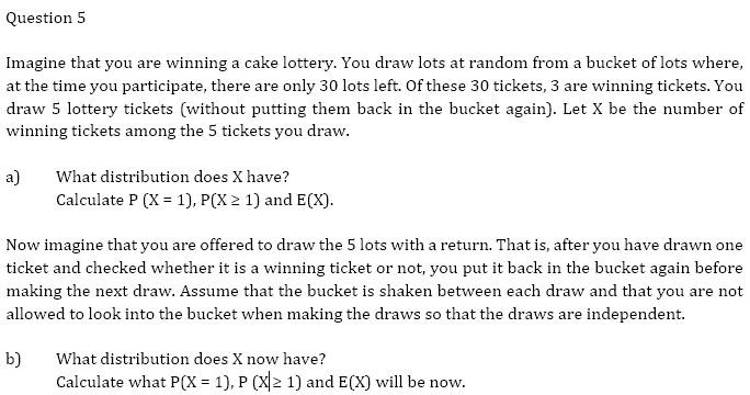 Question 5
Imagine that you are winning a cake lottery. You draw lots at random from a bucket of lots where,
at the time you participate, there are only 30 lots left. Of these 30 tickets, 3 are winning tickets. You
draw 5 lottery tickets (without putting them back in the bucket again). Let X be the number of
winning tickets among the 5 tickets you draw.
a) What distribution does X have?
Calculate P (X = 1), P(X≥ 1) and E(X).
Now imagine that you are offered to draw the 5 lots with a return. That is, after you have drawn one
ticket and checked whether it is a winning ticket or not, you put it back in the bucket again before
making the next draw. Assume that the bucket is shaken between each draw and that you are not
allowed to look into the bucket when making the draws so that the draws are independent.
b)
What distribution does X now have?
Calculate what P(X = 1), P (X|≥ 1) and E(X) will be now.