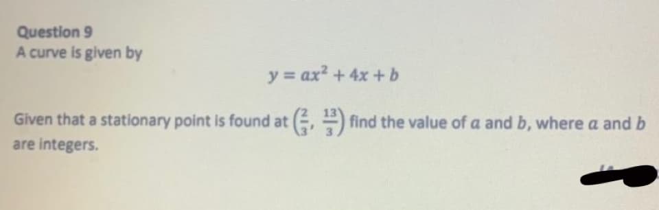 Question 9
A curve is given by
y ax2 + 4x+b
Given that a stationary point is found at (, ) find the value of a and b, where a and b
are integers.
