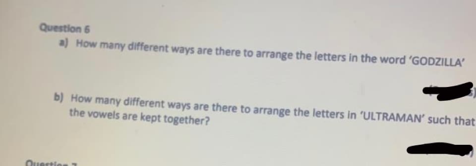 Question 6
a) How many different ways are there to arrange the letters in the word 'GODZILLA
b) How many different ways are there to arrange the letters in 'ULTRAMAN' such that
the vowels are kept together?
Qunrtin
