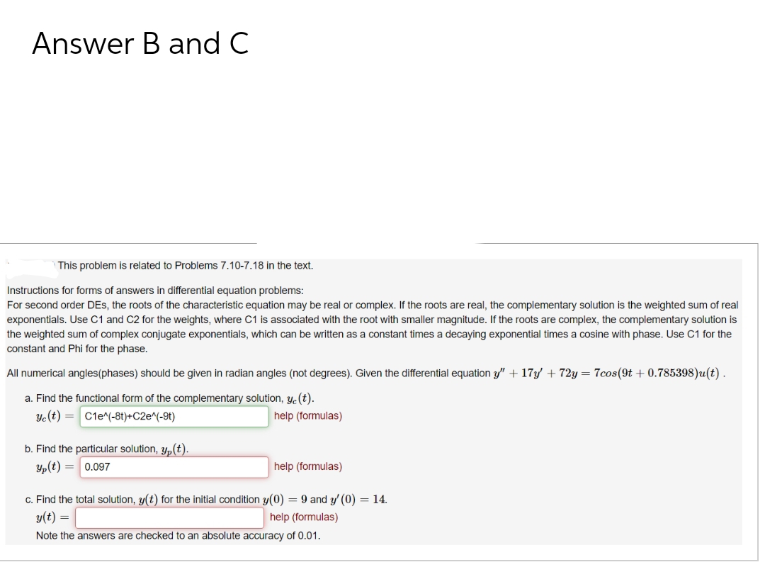 Answer B and C
This problem is related to Problems 7.10-7.18 in the text.
Instructions for forms of answers in differential equation problems:
For second order DEs, the roots of the characteristic equation may be real or complex. If the roots are real, the complementary solution is the weighted sum of real
exponentials. Use C1 and C2 for the weights, where C1 is associated with the root with smaller magnitude. If the roots are complex, the complementary solution is
the weighted sum of complex conjugate exponentials, which can be written as a constant times a decaying exponential times a cosine with phase. Use C1 for the
constant and Phi for the phase.
All numerical angles(phases) should be given in radian angles (not degrees). Given the differential equation y" + 17y' + 72y = 7cos(9t+ 0.785398)u(t).
a. Find the functional form of the complementary solution, y(t).
Ye(t)=C1e^(-8t)+C2e^(-9)
b. Find the particular solution, y,(t).
Yp(t) = 0.097
help (formulas)
help (formulas)
c. Find the total solution, y(t) for the initial condition y(0) = 9 and y'(0) = 14.
y(t) =
help (formulas)
Note the answers are checked to an absolute accuracy of 0.01.