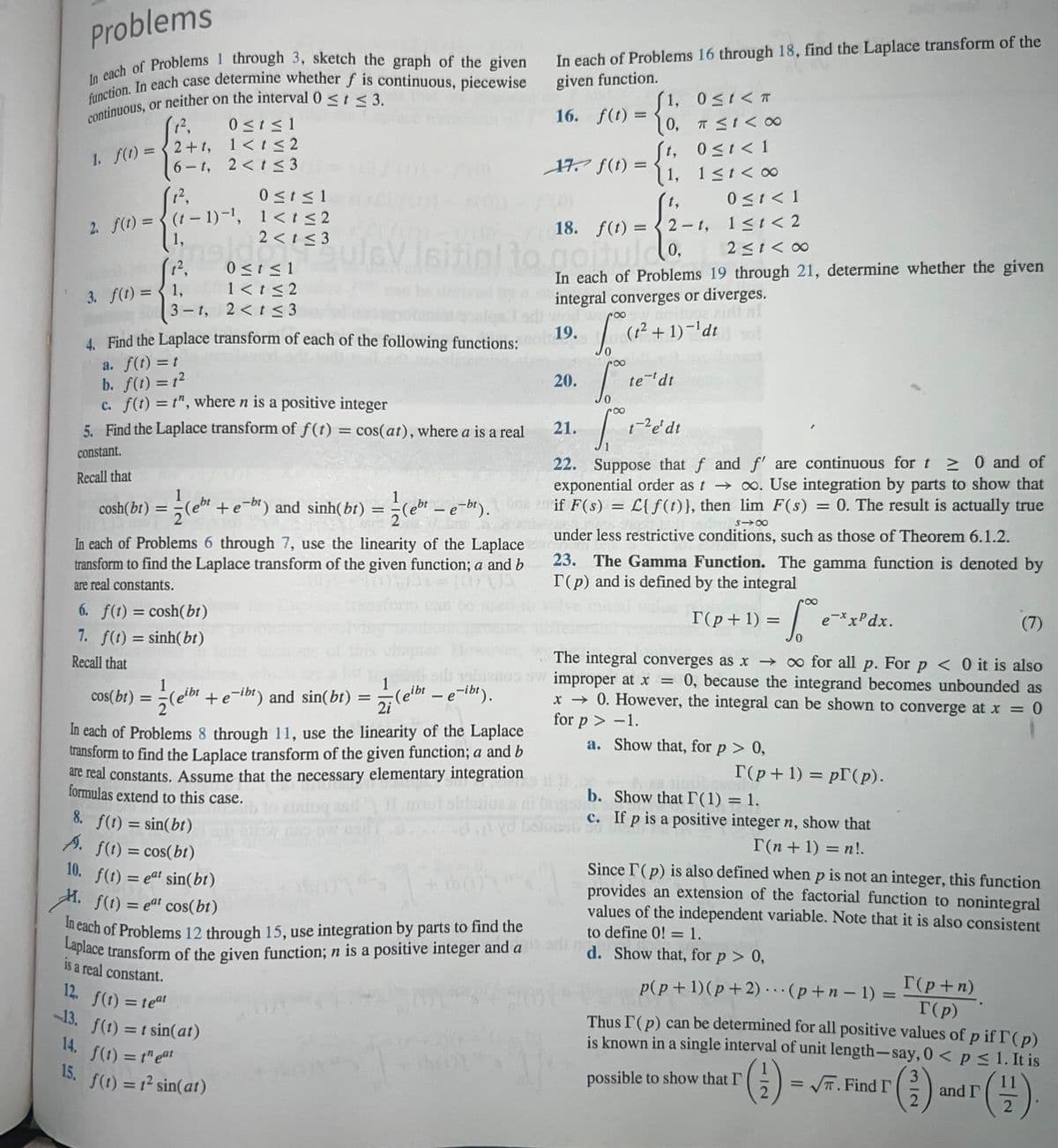 Problems
In each of Problems 1 through 3, sketch the graph of the given
function. In each case determine whether f is continuous, piecewise
continuous, or neither on the interval 0 ≤ t ≤ 3.
(1²,
1. f(1) = 2+1,
0≤ t ≤1
1<t≤2
2<t≤3
6-1,
(1²,
2. f(t) = (t-1)-¹,
3. f(t) =
1,
meldets
1²,
0 ≤t≤1
1<t<2
1,
3-t, 2 < t ≤3
0 ≤t≤1
1<t≤2
6. f(t) = cosh(bt)
7. f(t) = sinh(bt)
Recall that
2 < t ≤3
4. Find the Laplace transform of each of the following functions:
a. f(t) = t
b. f(t) = 1²
c. f(t) = t", where n is a positive integer
5. Find the Laplace transform of f(t) = cos(at), where a is a real
constant.
Recall that
cosh(bt) = ½(eb¹ + e-b¹) and sinh(bt) = ½(ehr – e-bt).
-
In each of Problems 6 through 7, use the linearity of the Laplace
transform to find the Laplace transform of the given function; a and b
are real constants.
8. f(t) = sin(bt)
A. f(t) = cos(bt)
f(t) = 1² sin(at)
=
In each of Problems 16 through 18, find the Laplace transform of the
given function.
16. f(t) =
10. f(t) = eat sin(bt)
1. f(t) = eat cos(bt)
In each of Problems 12 through 15, use integration by parts to find the
Laplace transform of the given function; n is a positive integer and a
is a real
constant.
365
12. f(t) = teat
-13. f(t) = t sin(at)
14. f(1) = theat
15.
17. f(t) =
={{
20.
1, 0≤t< T
0,
to normido.
2≤1<∞0
In each of Problems 19 through 21, determine whether the given
integral converges or diverges.
worl.wroo
19.
(1²+1)-¹dt
21.
18. f(t)=2-t,
0,
1,
t,
foc
S
To
π≤1<∞
0 ≤ t < 1
1≤t<∞
te ¹dt
fredi
t-² e' dt
0 ≤ t < 1
1≤t <2
22. Suppose that f and f' are continuous for t≥ 0 and of
exponential order as t→∞. Use integration by parts to show that
if F(s) = L{f(t)}, then lim F(s) = 0. The result is actually true
§18
under less restrictive conditions, such as those of Theorem 6.1.2.
23. The Gamma Function. The gamma function is denoted by
T(p) and is defined by the integral
(7)
apler.
The integral converges as x → ∞ for all p. For p < 0 it is also
1
cos(bt) = (eibt + e-ibt) and sin(bt)
di bien sw improper at x = 0, because the integrand becomes unbounded as
(eibt - e-ibt).
x → 0. However, the integral can be shown to converge at x = 0
2i
for p > -1.
a.
In each of Problems 8 through 11, use the linearity of the Laplace
transform to find the Laplace transform of the given function; a and b
are real constants. Assume that the necessary elementary integration
formulas extend to this case.
dog asd
T(p+1) =
Show that, for p > 0,
1 ex.
I(p+1) = pr(p).
e-xxPdx.
b. Show that I (1) = 1.
c. If p is a positive integer n, show that
T(n + 1) = n!.
Since I'(p) is also defined when p is not an integer, this function
provides an extension of the factorial function to nonintegral
values of the independent variable. Note that it is also consistent
to define 0! = 1.
d. Show that, for p > 0,
p(p+1)(p+2)(p+n-1) =
possible to show that I'
Thus I (p) can be determined for all positive values of p if I (p)
is known in a single interval of unit length-say, 0 < p ≤ 1. It is
3
2
()
2
=
T(p+n)
T(p)
√. Find I
(1/1).
2
and r
IT