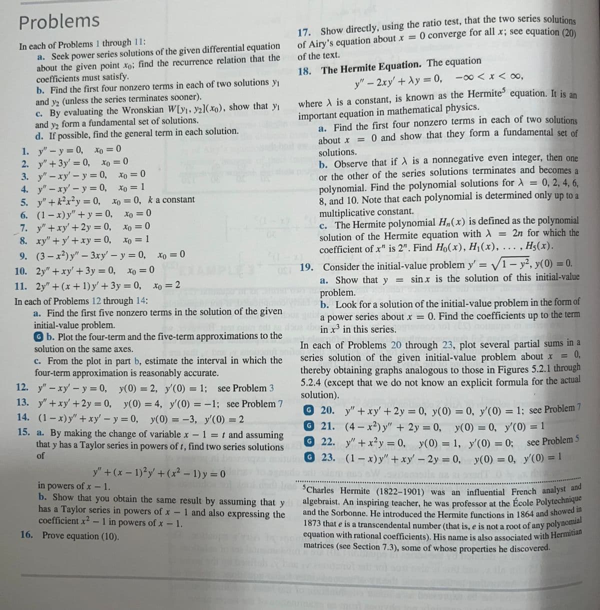 Problems
In each of Problems 1 through 11:
a. Seek power series solutions of the given differential equation
about the given point xo; find the recurrence relation that the
coefficients must satisfy.
b. Find the first four nonzero terms in each of two solutions yı
and y2 (unless the series terminates sooner).
c. By evaluating the Wronskian W[y1, y21(xo), show that yı
and y2 form a fundamental set of solutions.
d. If possible, find the general term in each solution.
Xo = 0
1.
y" - y = 0,
2.
y" + 3y = 0,
3.
y" - xy' - y = 0,
xo = 0
xo = 1
4. y"-xy' - y = 0,
5. y"+k²x²y = 0,
6. (1-x)y"+y=0,
7. y" + xy' + 2y = 0,
8. xy"+y' + xy = 0,
xo = 0, k a constant
xo = 0
xo = 0
xo = 1
9.
(3-x²)y" - 3xy' - y = 0, Xo = 0
xo=0
10. 2y" + xy' + 3y = 0,
11. 2y" + (x + 1) y' + 3y = 0, xo = 2
xo = 0
In each of Problems 12 through 14:
a. Find the first five nonzero terms in the solution of the given
initial-value problem.
ons
Gb. Plot the four-term and the five-term approximations to the
solution on the same axes.
mount
c. From the plot in part b, estimate the interval in which the
four-term approximation is reasonably accurate.
12. y" - xy' - y = 0, y(0) = 2, y'(0) = 1;
see Problem 3
13. y" + xy' + 2y = 0, y(0) = 4, y'(0) = -1; see Problem 7
14. (1-x)y" + xy' - y = 0, y(0) = -3, y'(0) = 2
15. a. By making the change of variable x - 1 = t and assuming
that y has a Taylor series in powers of t, find two series solutions
of
y" + (x - 1)² y' + (x² - 1) y = 0
17. Show directly, using the ratio test, that the two series solutions
of Airy's equation about x = 0 converge for all x; see equation (20)
of the text.
in powers of x - 1.
b. Show that you obtain the same result by assuming that y
has a Taylor series in powers of x - 1 and also expressing the
coefficient x² - 1 in powers of x - 1.
16. Prove equation (10).
18. The Hermite Equation. The equation
y" - 2xy' + Ay = 0, -∞0 < x < ∞,
where A is a constant, is known as the Hermites equation. It is an
important equation in mathematical physics.
OST 19. Consider the initial-value problem y'=√1-y2, y(0) = 0.
a. Show that y = sinx is the solution of this initial-value
problem.
b. Look for a solution of the initial-value problem in the form of
a power series about x = 0. Find the coefficients up to the term
in x3 in this series.
a. Find the first four nonzero terms in each of two solutions
about x = 0 and show that they form a fundamental set of
solutions.
b. Observe that if X is a nonnegative even integer, then one
or the other of the series solutions terminates and becomes a
polynomial. Find the polynomial solutions for λ = 0, 2, 4, 6,
8, and 10. Note that each polynomial is determined only up to a
multiplicative constant.
c. The Hermite polynomial H₂(x) is defined as the polynomial
solution of the Hermite equation with λ = 2n for which the
coefficient of x" is 2". Find Ho(x), H₁(x), ..
..., H5(x).
REIS
In each of Problems 20 through 23, plot several partial sums in a
series solution of the given initial-value problem about x = 0,
thereby obtaining graphs analogous to those in Figures 5.2.1 through
5.2.4 (except that we do not know an explicit formula for the actual
solution).
y"+xy' + 2y = 0, y(0) = 0, y'(0) = 1; see Problem 7
(4-x2) y" + 2y = 0, y(0) = 0, y'(0) =
G 22.
y" + x²y = 0, y(0) = 1, y'(0) = 0;
y(0) = 1,
y'(0) = 0; see Problem 5
y(0) = 0, y'(0) = 1
G 23.
(1-x) y" + xy' - 2y = 0,
siem nessWszitemsile.na att 02
G 20.
G 21.
no
Charles Hermite (1822-1901) was an influential French analyst and
algebraist. An inspiring teacher, he was professor at the École Polytechnique
and the Sorbonne. He introduced the Hermite functions in 1864 and showed in
1873 that e is a transcendental number (that is, e is not a root of any polynomial
equation with rational coefficients). His name is also associated with Hermitian
matrices (see Section 7.3), some of whose properties he discovered.