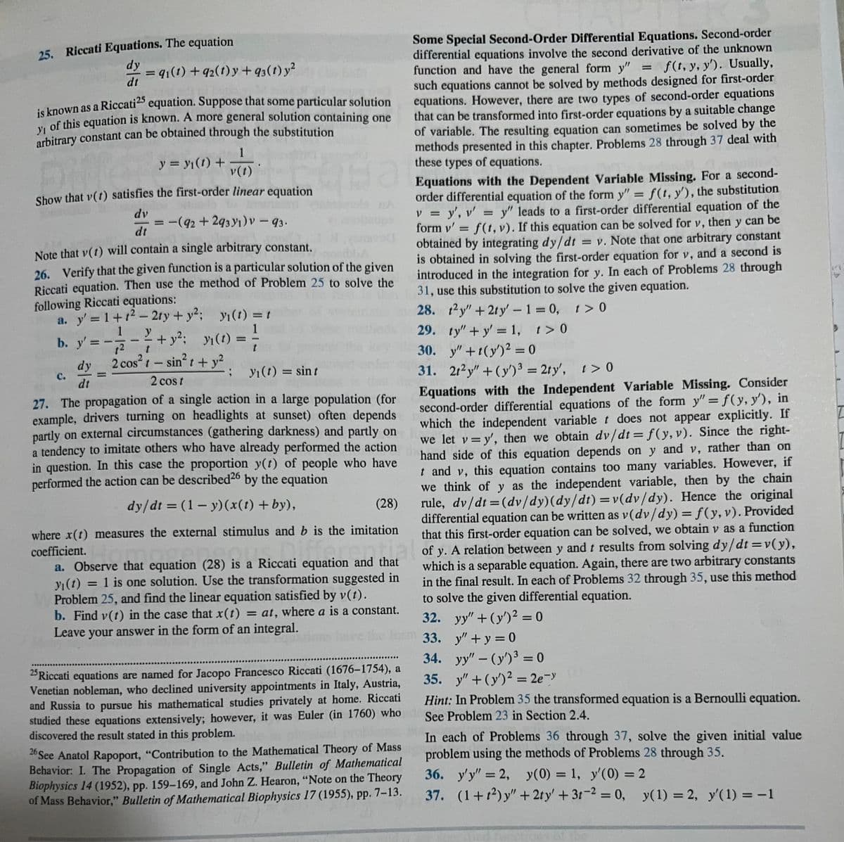 25. Riccati Equations. The equation
dy
dt
is known as a Riccati25 equation. Suppose that some particular solution
y of this equation is known. A more general solution containing one
arbitrary constant can be obtained through the substitution
Ba
1
v(t)
Show that v(t) satisfies the first-order linear equation
dv
dt
Note that v(1) will contain a single arbitrary constant.
26. Verify that the given function is a particular solution of the given
Riccati equation. Then use the method of Problem 25 to solve the
following Riccati equations:
a. y' = 1+1²-2ty + y²; y(t) = t
1
1
b. y' = -√2
= 9₁(1) +92(1)y+q3(t) y²
C.
dy
dt
y = y₁(t) +
= -(92 +2931) V - 93.
2
t
2 cos² t - sin²t + y²
2 cost
+y²; y(t) =
t
; yı(t) = sint
27. The propagation of a single action in a large population (for
example, drivers turning on headlights at sunset) often depends
partly on external circumstances (gathering darkness) and partly on
a tendency to imitate others who have already performed the action
in question. In this case the proportion y(t) of people who have
performed the action can be described 26 by the equation
dy/dt = (1-y)(x(t) +by),
29.
30. y" +t(y)² = 0
31. 2t2y" + (y')³ = 2ty', t > 0
Equations with the Independent Variable Missing. Consider
second-order differential equations of the form y" = f(y, y'), in
which the independent variable t does not appear explicitly. If
we let v = y', then we obtain dv/dt = f(y, v). Since the right-
hand side of this equation depends on y and v, rather than on
t and v, this equation contains too many variables. However, if
we think of y as the independent variable, then by the chain
rule, dv/dt = (dv/dy) (dy/dt) = v(dv/dy). Hence the original
differential equation can be written as v(dv/dy) = f(y, v). Provided
that this first-order equation can be solved, we obtain v as a function
mation and that of y. A relation between y and t results from solving dy/dt = v(y),
which is a separable equation. Again, there are two arbitrary constants
in the final result. In each of Problems 32 through 35, use this method
to solve the given differential equation.
32. yy" + (y)² = 0
ve the form 33.
33.
34.
(28)
where x(t) measures the external stimulus and b is the imitation
coefficient.
a. Observe that equation (28) is a Riccati equation and that
y₁ (t) = 1 is one solution. Use the transformation suggested in
Problem 25, and find the linear equation satisfied by v(t).
b. Find v(t) in the case that x(t) = at, where a is a constant.
Leave your answer in the form of an integral.
***************
25 Riccati equations are named for Jacopo Francesco Riccati (1676-1754), a
Venetian nobleman, who declined university appointments in Italy, Austria,
and Russia to pursue his mathematical studies privately at home. Riccati
studied these equations extensively; however, it was Euler (in 1760) who
discovered the result stated in this problem.
Some Special Second-Order Differential Equations. Second-order
differential equations involve the second derivative of the unknown
function and have the general form y" = f(t, y, y'). Usually,
such equations cannot be solved by methods designed for first-order
equations. However, there are two types of second-order equations
that can be transformed into first-order equations by a suitable change
of variable. The resulting equation can sometimes be solved by the
methods presented in this chapter. Problems 28 through 37 deal with
these types of equations.
26 See Anatol Rapoport, "Contribution to the Mathematical Theory of Mass
Behavior: I. The Propagation of Single Acts," Bulletin of Mathematical
Biophysics 14 (1952), pp. 159-169, and John Z. Hearon, "Note on the Theory
of Mass Behavior," Bulletin of Mathematical Biophysics 17 (1955), pp. 7-13.
Equations with the Dependent Variable Missing. For a second-
order differential equation of the form y" = f(t, y'), the substitution
V = = y', v' = y" leads to a first-order differential equation of the
form v' = f(t, v). If this equation can be solved for v, then y can be
obtained by integrating dy/dt = v. Note that one arbitrary constant
is obtained in solving the first-order equation for v, and a second is
introduced in the integration for y. In each of Problems 28 through
31, use this substitution to solve the given equation.
28. t2y" +2ty' - 1 = 0, t> 0
ty"+y' = 1, t> 0
y" + y = 0
yy"-(y')³ = 0
35. y" + (y)² = 2e-y
Hint: In Problem 35 the transformed equation is a Bernoulli equation.
See Problem 23 in Section 2.4.
In each of Problems 36 through 37, solve the given initial value
problem using the methods of Problems 28 through 35.
36. y'y" = 2, y(0) = 1, y'(0) = 2
37. (1+²) y" + 2ty' + 3t2 = 0, y(1) = 2, y'(1) = -1