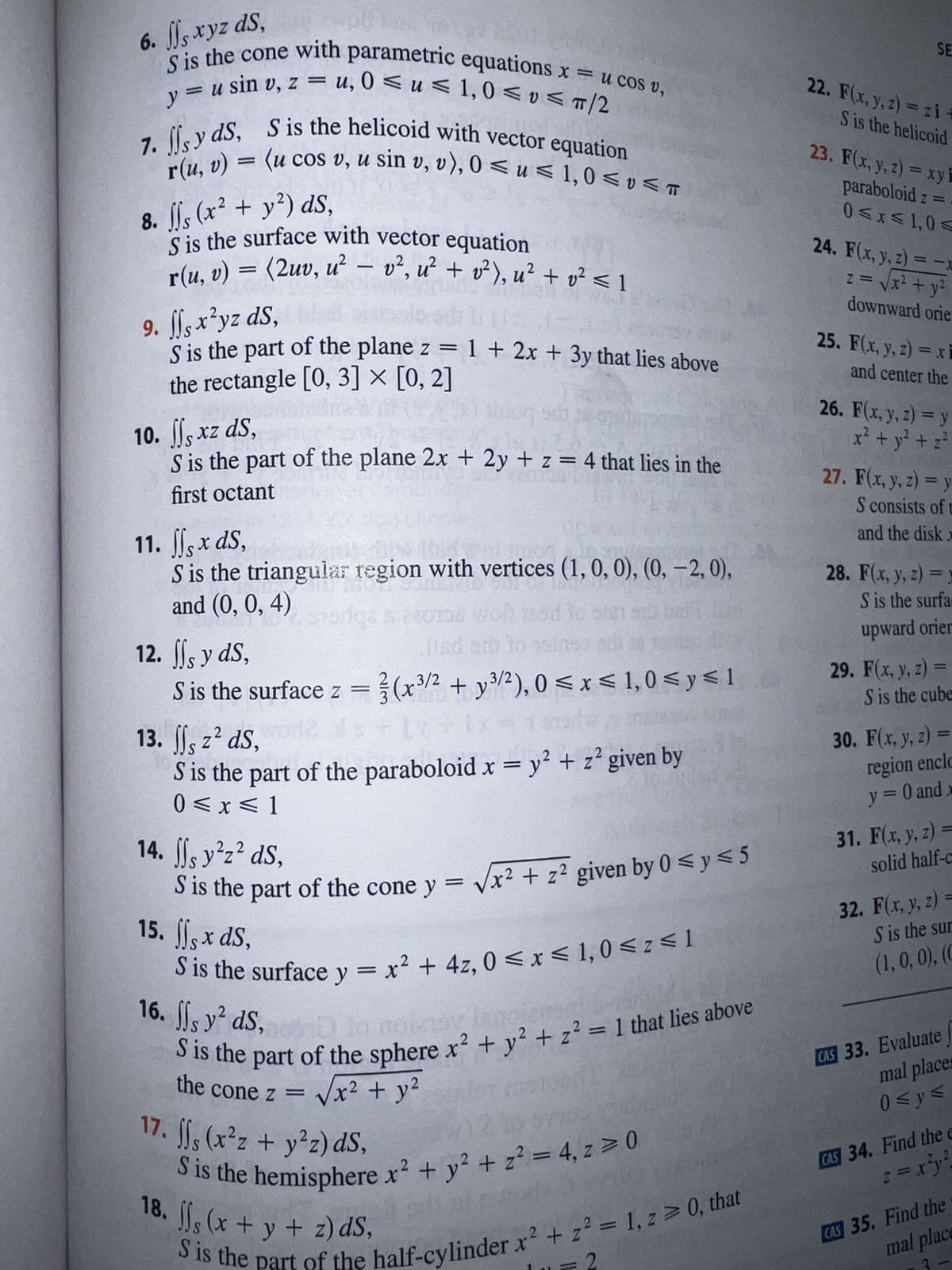 6. Js xyz ds,
S is the cone with parametric equations x = u cos v,
u, 0≤u≤ 1,0 ≤v≤ π/2
y = u sin v, z =
=
7. sy ds, S is the helicoid with vector equation
= (u cos v, u sin v, v), 0≤ u≤ 1,0 ≤v≤ T
8. ffs (x² + y²) ds,
S is the surface with vector equation e
r(u, v) = (2uv, u² - v², u² + v²), u² + v² ≤ 1
9. ff, x²yz ds, is
od 111
EA
S is the part of the plane z = 1+ 2x + 3y that lies above
the rectangle [0, 3] × [0, 2]
thing
10. ff, xz ds,
S is the part of the plane 2x + 2y + z = 4 that lies in the
TOR
first octant
11. ffs x ds,
S is the triangular region with vertices (1, 0, 0), (0, -2, 0),
and (0, 0, 4)
CUST
220158 woll 185d to steach bel
so t
ad 38 70302
12. ffs y ds,
S is the surface z = (x³/2 + y³/2), 0≤x≤ 1,0 ≤ y ≤1
13. ff, z² ds, world
orga
12 als + 1k
S is the part of the paraboloid x = y² + z² given by
0≤x≤ 1
14. sy²z² ds,
S is the part of the cone y = √√x² + z² given by 0 ≤ y ≤5
15. , x ds,
S is the surface y = x² + 4z, 0≤x≤ 1,0 ≤ z≤1
16. ffs y² ds, la noinsy,
S is the part of the sphere x² + y² + z² = 1 that lies above
the cone z =
= √√√x² + y²
w) 2 to ovill
17. fjs (x²z + y²z) ds,
S is the hemisphere x² + y² + z² = 4, z = 0
S is the part of the half-cylinder x² + z² = 1, z>0, that
18. ffs (x + y + z) dS,
SE
22. F(x, y, z) = zi +
S is the helicoid
23. F(x, y, z)=xy i
paraboloid z = .
0≤x≤ 1,0 ≤
24. F(x, y, z) = -x
z = √√√x² + y²
downward orie:
25. F(x, y, z) = xi
and center the
26. F(x, y, z) = y
x² + y² + z²
27. F(x, y, z) = y
S consists of t
and the disk x
28. F(x, y, z)= y
S is the surfa
upward orier
29. F(x, y, z) =
S is the cube
30. F(x, y, z) =
region enclo
y = 0 and x
31. F(x, y, z)=
solid half-c
32. F(x, y, z) =
S is the sur
(1, 0, 0), (C
CAS 33. Evaluate
mal places
0≤y≤
CAS 34. Find the e
z = x²y²
CAS 35. Find the
mal place