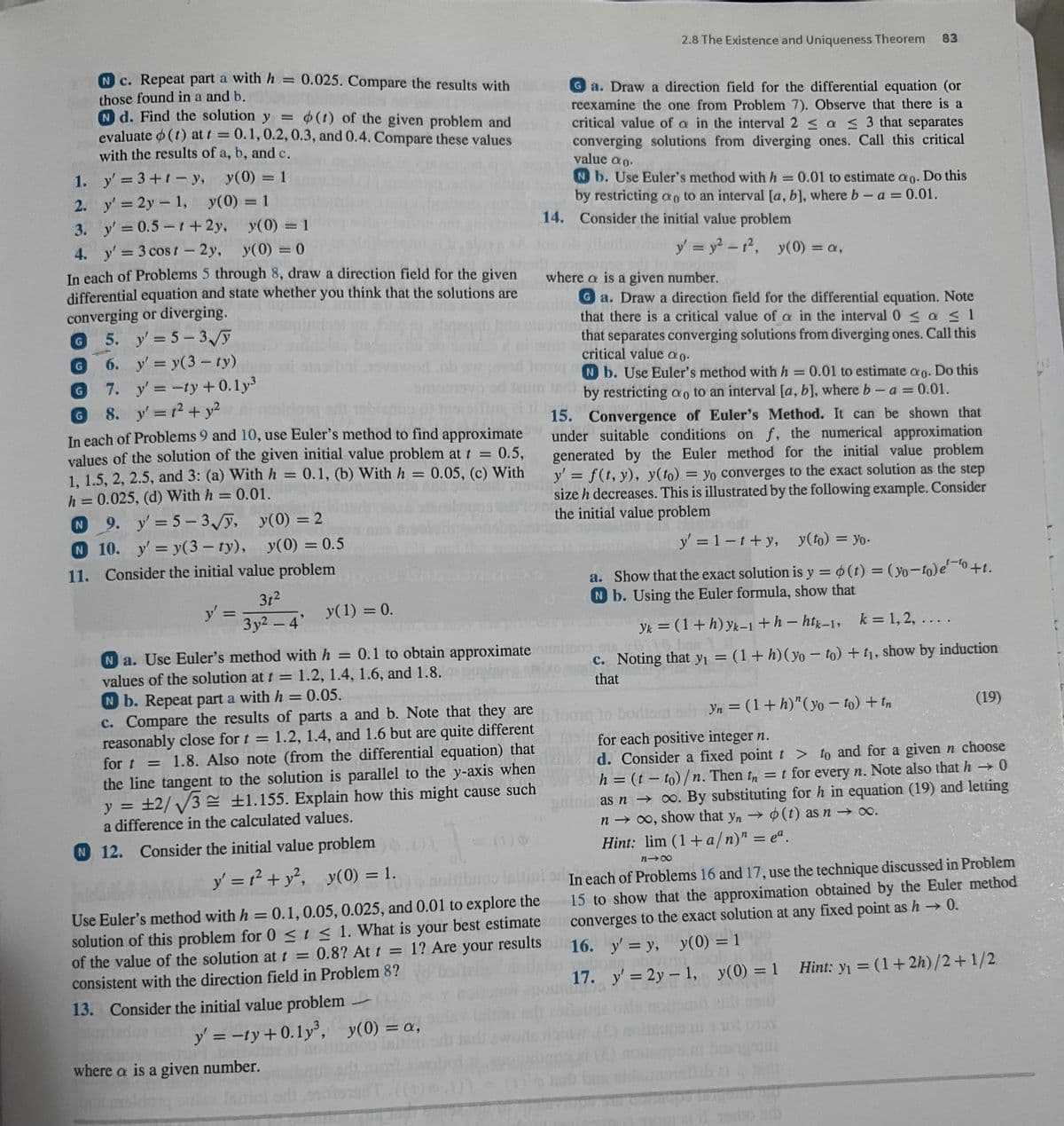 N c. Repeat part a with h = 0.025. Compare the results with
those found in a and b.
N d. Find the solution y = (1) of the given problem and
evaluate (1) at t = 0.1, 0.2, 0.3, and 0.4. Compare these values
with the results of a, b, and c.
y' = 3+1-y, y(0) = 1
y' = 2y = 1, y(0) = 1
1.
2.
3. y' = 0.5-1 + 2y,
y(0) = 1
4. y' = 3 cost-2y, y(0) = 0
In each of Problems 5 through 8, draw a direction field for the given
differential equation and state whether you think that the solutions are
converging or diverging.
5. y'=5-3√//y
6. y' = y(3-ty)
G
7. y'= -ty + 0.1y³
G 8. y' = 1² + y²
In each of Problems 9 and 10, use Euler's method to find approximate
values of the solution of the given initial value problem at t = 0.5,
0.05, (c) With
1, 1.5, 2, 2.5, and 3: (a) With h = 0.1, (b) With h =
h = 0.025, (d) With h = 0.01.
N
y(0) = 2
9. y'=5-3√√y,
N 10. y'= y(3-ty), y(0) = 0.5
11. Consider the initial value problem
31²
3y² - 4'
y'
=
y(1) = 0.
Use Euler's method with h = 0.1, 0.05, 0.025, and 0.01 to explore the
solution of this problem for 0 ≤ t ≤ 1. What is your best estimate
of the value of the solution at t = 0.8? At t = 1? Are your results
consistent with the direction field in Problem 8?
13. Consider the initial value problem -
y' = -ty+0.1y³, y(0) = a,
where a is a given number.
2.8 The Existence and Uniqueness Theorem 83
Ga. Draw a direction field for the differential equation (or
reexamine the one from Problem 7). Observe that there is a
critical value of a in the interval 2 ≤ a ≤ 3 that separates
converging solutions from diverging ones. Call this critical
value ao.
Nb. Use Euler's method with h = 0.01 to estimate ao. Do this
by restricting ao to an interval [a, b], where b - a = 0.01.
14. Consider the initial value problem
y' = y²-1², y(0) = a,
Na. Use Euler's method with h = 0.1 to obtain approximate
0.1 to obtain approximate ouninos Si
values of the solution at t = 1.2, 1.4, 1.6, and 1.8.
N b. Repeat part a with h = 0.05.
c.
that
c. Compare the results of parts a and b. Note that they are
reasonably close for t = 1.2, 1.4, and 1.6 but are quite different
for t = 1.8. Also note (from the differential equation) that
the line tangent to the solution is parallel to the y-axis when
y = ±2/√√3 ±1.155. Explain how this might cause such
a difference in the calculated values.
1
Hint: lim (1+a/n)" = eª.
N 12. Consider the initial value problem
y' = 1² + y², y(0) = 1.
81x
ibnoo lattint on In each of Problems 16 and 17, use the technique discussed in Problem
15 to show that the approximation obtained by the Euler method
converges to the exact solution at any fixed point as h→0.
16. y' = y, y(0) = 1
where a is a given number.
Ga. Draw a direction field for the differential equation. Note
that there is a critical value of a in the interval 0≤ a ≤ 1
that separates converging solutions from diverging ones. Call this
critical value ao.
Nb. Use Euler's method with h = 0.01 to estimate ao. Do this
by restricting ao to an interval [a, b], where b - a = 0.01.
15. Convergence of Euler's Method. It can be shown that
under suitable conditions on f, the numerical approximation
generated by the Euler method for the initial value problem
y' = f(t, y), y(to) = yo converges to the exact solution as the step
size h decreases. This is illustrated by the following example. Consider
the initial value problem
y' = 1-t+y, y(to) = Yo.
a. Show that the exact solution is y = o(t) = (yo-to) e'
Nb. Using the Euler formula, show that
Yk = (1 + h) yk−1+h-htk-1, k = 1,2, ... .
Noting that y₁ = (1 + h) (yo - to) + t₁, show by induction
found
Yn = (1+h)" (yo - to) + tn
for each positive integer n.
d. Consider a fixed point t > to and for a given n choose
h = (t - to)/n. Then th = t for every n. Note also that h→0
as n → ∞. By substituting for h in equation (19) and letting
n→ ∞, show that yn → (t) as n → ∞.
-
17. y' = 2y = 1, y(0) = 1
(19)
THUYẾT TẬT
Hint: y₁ = (1+2h)/2+1/2