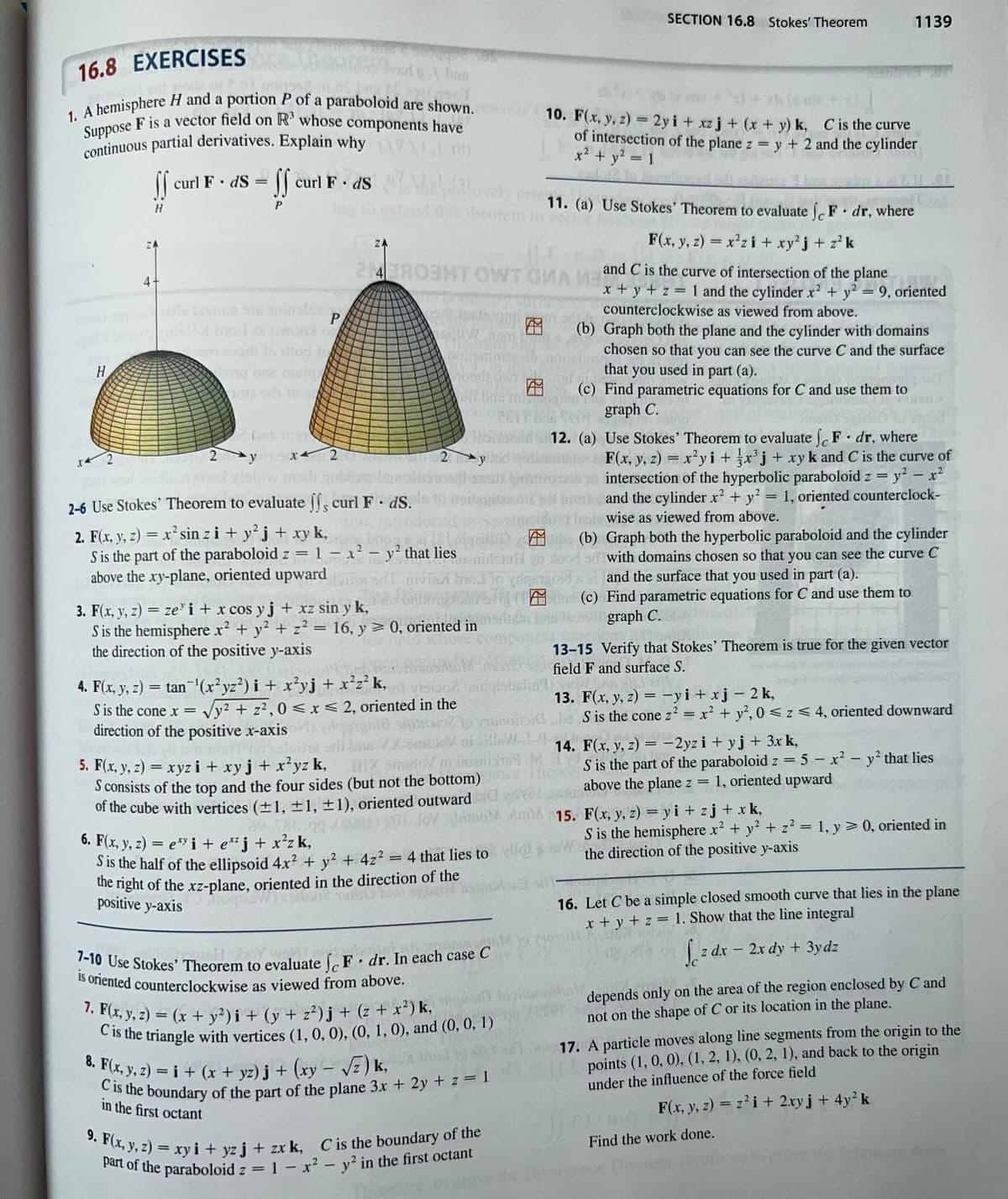 H
16.8 EXERCISES
ved bas
232122571
1. A hemisphere H and a portion P of a paraboloid are shown.
Suppose F is a vector field on R³ whose components have
continuous partial derivatives. Explain why (8)
SS
Val
curl F. ds = curl F. ds
the pluvely ore 11. (a) Use Stokes' Theorem to evaluate jc F • dr, where
and this theorem to veci
Tu
F(x, y, z) = x²zi + xy²j + z²k
ff
H
ZA
4
P
(alvis broci so nwond o
en szarlo tod le
12 U
noi
bong bne nisig
br
ola bili to
2 bnn man
you 5x4
x4
m-1
2y
2
2
ZA
2 4 ЯОЗНТ OWT GIVA I and
poputing216
odtown
2-6 Use Stokes' Theorem to evaluate ff, curl F. ds.
tion.
Mit
CIL
2 y
2. F(x, y, z) = x² sin zi + y² j + xy k,
S is the part of the paraboloid z = 1 = x² - y² that lies
above the xy-plane, oriented upward
3. F(x, y, z) = zei + x cos y j + xz sin y k,
S is the hemisphere x² + y² + z² = 16, y ≥ 0, oriented in
the direction of the positive y-axis
.
12. (a) Use Stokes' Theorem to evaluate f F dr, where
F(x, y, z) = x²yi + x³j + xy k and C is the curve of
intersection of the hyperbolic paraboloid z = y² - x²
and the cylinder x² + y² = 1, oriented counterclock-
Insie wise as viewed from above.
ISLeigalup
(b) Graph both the hyperbolic paraboloid and the cylinder
Senidorul vo
Holood sd with domains chosen so that you can see the curve C
a and the surface that you used in part (a).
lovisa bo] lo piqe
(c) Find parametric equations for C and use them to
graph C.
4. F(x, y, z) = tan¯¹(x²yz²) i + x²yj + x²z² k, o visiboz, sudgisbelid
S is the cone x = √y² + z², 0≤x≤ 2, oriented in the
direction of the positive x-axis
6. F(x, y, z) = e¹ i + e™²j + x²zk,
S is the half of the ellipsoid 4x² + y² + 4z² = 4 that lies to
the right of the
xz-plane, oriented in the direction of the
exz-p
ref
1940 bair
positive y-axis
7. F(x, y, z)=(x + y²)i + (y + z²)j + (z + x²) k,
C is the triangle with vertices (1, 0, 0), (0, 1, 0), and (0, 0, 1)
8. F(x, y, z)= i + (x + yz)j + (xy-√√z)k,
C is the boundary of the part of the plane 3x + 2y + z = 1
in the first octant
SECTION 16.8 Stokes' Theorem
GEROUS DI
DIA
nuomoto
7-10 Use Stokes' Theorem to evaluate F. dr. In each case C
is oriented counterclockwise as viewed from above.
9. F(x, y, z)= xy i+yzj + zx k, C is the boundary of the
part of the paraboloid z = 1 - x² - y² in the first octant
xb (2.00
Al
10. F(x, y, z) = 2yi+xz j + (x + y) k, C is the curve
of intersection of the plane z = y + 2 and the cylinder
x² + y² = 1
vid
and C is the curve of intersection of the planet
x + y + z = 1 and the cylinder x2 + y² = 9, oriented
counterclockwise as viewed from above.
13. F(x, y, z) = -yi+xj-2 k,
sitesinto consideS is the cone z² = x² + y²,0 ≤ z ≤ 4, oriented downward
gela
mont bos stins all ne X-omule si all. W 19
Line
14. F(x, y, z) -2yzi+yj + 3x k,
M
=
5. F(x, y, z) = xyz i + xy j + x²yz k, IDX sinuto puroS is the part of the paraboloid z = 5 - x² - y² that lies
S consists of the top and the four sides (but not the bottom)
Mat
above the plane z 1, oriented upward
=
of the cube with vertices (±1, ±1, ±1), oriented outward det
doM AM 15.
(b) Graph both the plane and the cylinder with domains
chosen so that you can see the curve C and the surface
that you used in part (a).
(c) Find parametric equations for C and use them to
graph C.
AL 700
1139
13-15 Verify that Stokes' Theorem is true for the given vector
field F and surface S.
F(x, y, z) = yi + zj+xk,
S is the hemisphere x² + y² + z² = 1, y = 0, oriented in
the direction of the positive y-axis
16. Let C be a simple closed smooth curve that lies in the plane
x + y + z = 1. Show that the line integral
S z dx
-
2x dy + 3ydz
depends only on the area of the region enclosed by C and
not on the shape of C or its location in the plane.
Find the work done.
17. A particle moves along line segments from the origin to the
points (1, 0, 0), (1, 2, 1), (0, 2, 1), and back to the origin
under the influence of the force field
F(x, y, z) = z² i + 2xy j + 4y² k