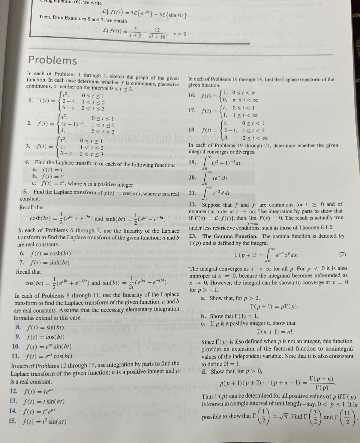 1.
equation (6), we write
Then, from Examples 5 and 7, we obtain
L{f(t)}
2. f(t) =
6-t,
(1²,
Problems
In each of Problems 1 through 3, sketch the graph of the given
function. In each case determine whether f is continuous, piecewise
continuous, or neither on the interval 0 ≤ t ≤ 3.
1²,
f(t)=2+t,
(t-1)-¹,
1,
t²,
1,
=
L{ f(t)} = 5£{e-²¹} - 3£{sin(41)}.
0 ≤ t ≤ 1
1< t <2
2<t≤3
cosh(bt) = (+
Va
0 ≤t≤1
1< t ≤2
2 < t ≤3
=
0≤t≤1
1<t≤2
2<t≤3
5
S+2
12. f(t) = teat
13. f(t) = t sin(at)
14. f(t) = teat
15. f(t) = 1² sin(at)
-
ul6V
12
s² + 16'
s > 0.
a. f(t) = t
b. f(t) = 12
c. f(t) = t", where n is a positive integer
5. Find the Laplace transform of f(t) = cos(at), where a is a real
constant.
Recall that
In each of Problems 16 through 18, find the Laplace transform of the
given function.
In each of Problems 6 through 7, use the linearity of the Laplace lov
transform to find the Laplace transform of the given function; a and b
are real constants.
6. f(t) = cosh(bt)
7. f(t) = sinh(bt)
Recall that
1
cos(bt)
gibt + e-ibt) and sin(bt) = (eibt - e-ibt).
žleibe
1
2i
In each of Problems 8 through 11, use the linearity of the Laplace
transform to find the Laplace transform of the given function; a and b
are real constants. Assume that the necessary elementary integration
formulas extend to this case.
16. f(t)=
1≤t<∞0
0 ≤ t < 1
11 < 2
2≤t<∞0
to noituldo,
In each of Problems 19 through 21, determine whether the given
integral converges or diverges.
Isitial to go
3. f(t) =
3-t,
7011 weroo
4. Find the Laplace transform of each of the following functions: no: 19. S (t² + 1)-¹dt
17. f(t) =
8. f(t) = sin(bt)
9. f(t) = cos(bt)
10. f(t) = eat sin(bt)
11. f(t) = eat cos(bt)
In each of Problems 12 through 15, use integration by parts to find the
Laplace transform of the given function; n is a positive integer and a
is a real constant.
18. f(t) =
worl
=
20.
21.
22. Suppose that f and f' are continuous for t≥ 0 and of
exponential order as t→∞. Use integration by parts to show that
1
(eb¹ + e−br) and sinh(bt) = -(e¹¹ - e-bt). be an if F(s) = £[ƒ(1)), then lim F(s) = 0. The result is actually true
L{f(t)},
Sintienos
no 12:
818
under less restrictive conditions, such as those of Theorem 6.1.2.
1, 0≤t<T
10, T ≤t<∞
[t, 0≤t<1
1,
t,
2-t,
8
So t
vd betonsb
te tdt
[₁
t-2 e' dt
23. The Gamma Function. The gamma function is denoted by
T(p) and is defined by the integral
(7)
The integral converges as x→ ∞ for all p. For p < 0 it is also
adı 15blanos sw improper at x = 0, because the integrand becomes unbounded as
x → 0. However, the integral can be shown to converge at x = 0
for p > -1.
a.
Show that, for p > 0,
88
= √²²
T(p+1) =
b. Show that IT (1) = 1.
c.
T(p+1) = p (p).
e-xxPdx.
If p is a positive integer n, show that
T(n + 1) = n!.
possible to show that I'
Since I'(p) is also defined when p is not an integer, this function
provides an extension of the factorial function to nonintegral
values of the independent variable. Note that it is also consistent
to define 0! = 1.
d. Show that, for p > 0,
p(p+1)(p+2)
(p+n-1) =
Thus I (p) can be determined for all positive values of p if T (p)
is known in a single interval of unit length-say, 0 < p ≤ 1. It is
T(p+n)
T(p)
3
(1) = √T. Find I (²)
2
and I
11
(1)
2