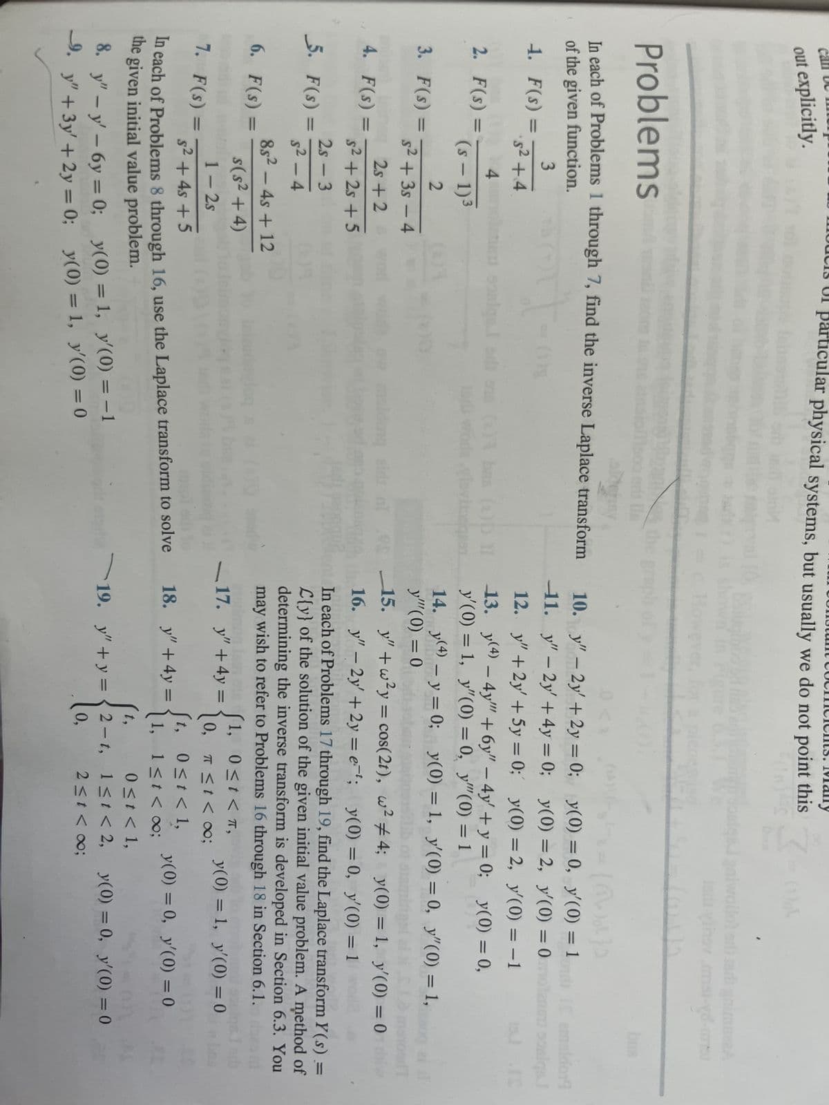 out explicitly.
2. F(s) =
Problems
In each of Problems 1 through 7, find the inverse Laplace transform
of the given function.
3
1-
1. F(s)
·5² +4
3. F(s) =
4. F(s) =
5. F(s)
=
2
s²+3s-4
2s+2
s² +2s +5
2s - 3
5²-4
8s24s +12
s(s² + 4)
1-2s
s² + 4s +5
In each of Problems 8 through 16, use the Laplace transform to solve
the given initial value problem.
8. y" - y' - 6y=0;
9. y" + 3y' + 2y = 0;
6. F(s) =
M
particular physical systems, but usually we do not point this
FORS
4
(s - 1)³
7. F(s) =
sing
sa
y(0) = 1, y'(0) = -1
y(0) = 1, y'(0) = 0
the gre
bm (2)D IT
vlovinegaen
nl
10.
11.
0 <
y" - 2y' + 2y = 0;
y" - 2y + 4y = 0;
(²₂²2 = {(\)))
y(0) = 0,
y(0) = 2,
y" + 2y' + 5y = 0;
y(0) = 2,
y(4) - 4y + 6y" - 4y + y = 0;
12.
13.
y'(0) = 1, y"(0) = 0, y""(0) = 1
3-
y" + 4y =
18. y" +4y=
14. y(4) - y = 0; y(0) = 1, y'(0) = 0, y"(0) = 1,0 ai al
y'" (0) = 0
15. y"+w²y = cos(2t), w² #4; y(0) = 1, y'(0) = 0
16. y" - 2y + 2y = et; y(0) = 0, y'(0) = 1
In each of Problems 17 through 19, find the Laplace transform Y(s) =
L{y} of the solution of the given initial value problem. A method of
determining the inverse transform is developed in Section 6.3. You
may wish to refer to Problems 16 through 18 in Section 6.1.
17.
y(0) = 1, y'(0) = 0
1, 0≤t< π,
π ≤ t < ∞0;
0,
t,
1,
0≤t< 1,
1≤t < 0;
19. y"+y=2-t,
0,
galwollo) edi madi gnimuzzA
edivihov mai-yd-ombu
y'(0) = 1 IS amaldor
y'(0) = 0motanou oosiqs.)
y'(0) = -1
y(0) = 0,
0 ≤ t < 1,
1≤t < 2,
2 ≤t <∞0;
y(0) = 0, y'(0) = 0
15
y(0) = 0, y'(0) = 0