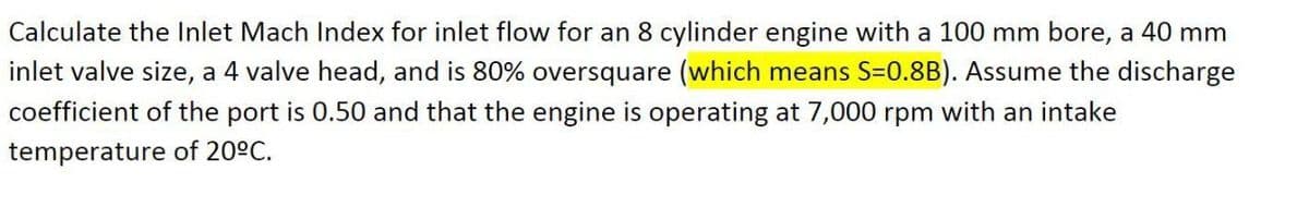 Calculate the Inlet Mach Index for inlet flow for an 8 cylinder engine with a 100 mm bore, a 40 mm
inlet valve size, a 4 valve head, and is 80% oversquare (which means S=0.8B). Assume the discharge
coefficient of the port is 0.50 and that the engine is operating at 7,000 rpm with an intake
temperature of 20°C.
