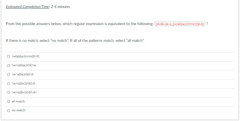 Estimated Completion Time: 2-4 minutes
From the possible answers below, which regular expression is equivalent to the following: re-9A-Za-z_]+(ab]ac)rnr[8-9] ?
If there is no match, select "no match". If all of the patterns match, select "all match".
\w(ablac)rrrrr|0-9)
O w+lablac)r{6}\w
\w'a(b|c)r{6}\d
O lw+(a[bc])r{6}\d
O w+(a[bc])r{6]\d+
all match
O no match
