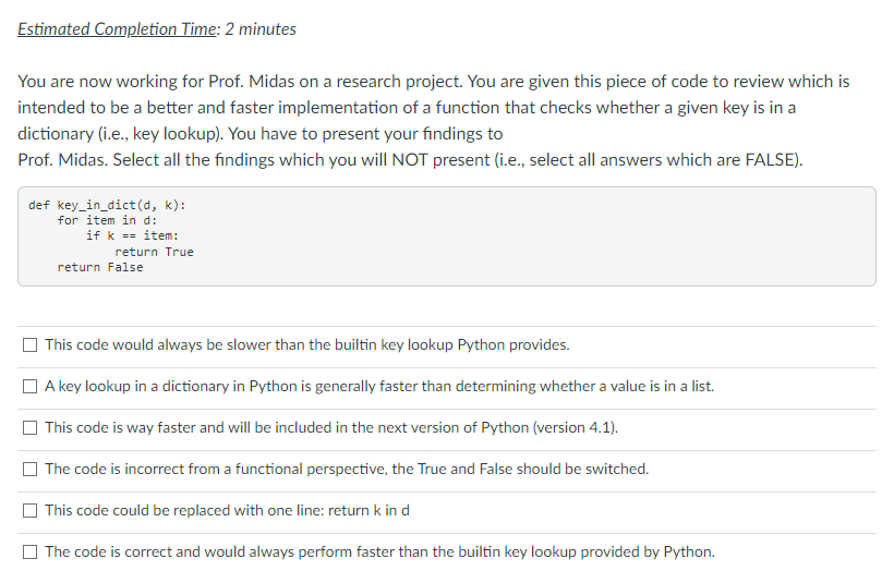 Estimated Completion Time: 2 minutes
You are now working for Prof. Midas on a research project. You are given this piece of code to review which is
intended to be a better and faster implementation of a function that checks whether a given key is in a
dictionary (i.e., key lookup). You have to present your findings to
Prof. Midas. Select all the findings which you will NOT present (i.e., select all answers which are FALSE).
def key_in_dict(d, k):
for item in d:
if k == item:
return True
return False
This code would always be slower than the builtin key lookup Python provides.
O A key lookup in a dictionary in Python is generally faster than determining whether a value is in a list.
O This code is way faster and will be included in the next version of Python (version 4.1).
The code is incorrect from a functional perspective, the True and False should be switched.
This code could be replaced with one line: return k in d
O The code is correct and would always perform faster than the builtin key lookup provided by Python.
