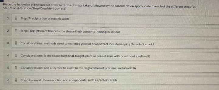 Place the following in the correct order in terms of steps taken, followed by the consideration appropriate to each of the different steps (so
Step/Consideration/Step/Consideration etc)
E Step: Precipitation of nucleic acids
I Step: Disruption of the cells to release their contents (homogenisation)
3.
E Considerations: methods used to enhance yield of final extract include keeping the solution cold
4
I Considerations: is the tissue bacterial, fungal, plant or animal, thus with or without a cell wall?
# Considerations: add enzymes to assist in the degradation of proteins, and also RNA
E Step: Removal of non-nucleic acid components, such as protein, lipids
5n
