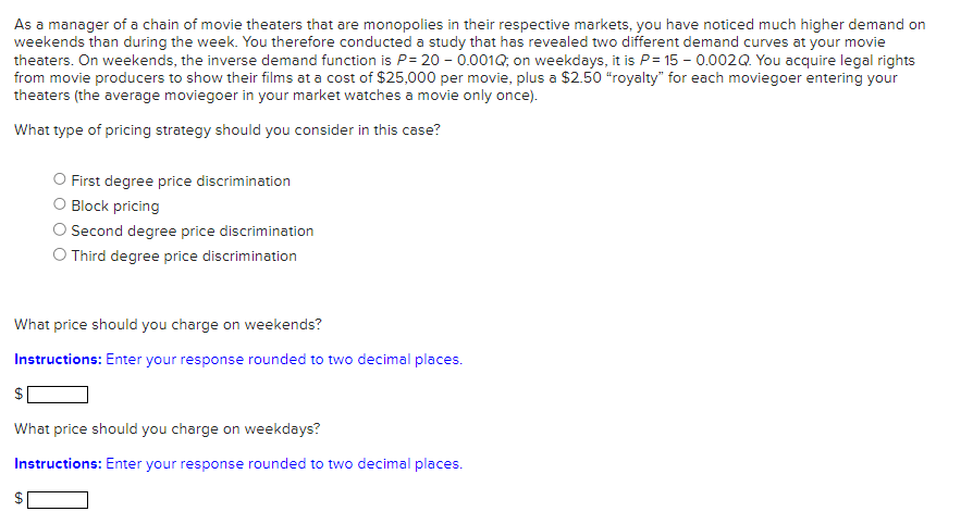 As a manager of a chain of movie theaters that are monopolies in their respective markets, you have noticed much higher demand on
weekends than during the week. You therefore conducted a study that has revealed two different demand curves at your movie
theaters. On weekends, the inverse demand function is P= 200.001Q; on weekdays, it is P= 15 -0.002Q. You acquire legal rights
from movie producers to show their films at a cost of $25,000 per movie, plus a $2.50 "royalty" for each moviegoer entering your
theaters (the average moviegoer in your market watches a movie only once).
What type of pricing strategy should you consider in this case?
First degree price discrimination
O Block pricing
O Second degree price discrimination
O Third degree price discrimination
What price should you charge on weekends?
Instructions: Enter your response rounded to two decimal places.
What price should you charge on weekdays?
Instructions: Enter your response rounded to two decimal places.