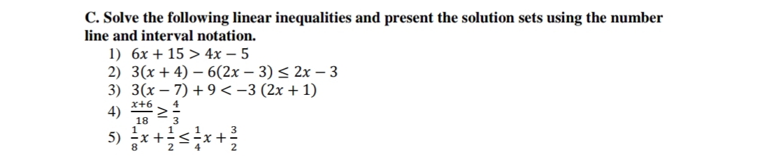 C. Solve the following linear inequalities and present the solution sets using the number
line and interval notation.
1) 6x +15 > 4x - 5
2) 3(x+4) 6(2x - 3) ≤ 2x - 3
3) 3(x-7)+9 < −3 (2x + 1)
4
4) X+6 >
18
1
5) = x + ²/2 ≤ 1²/x + 1²/2