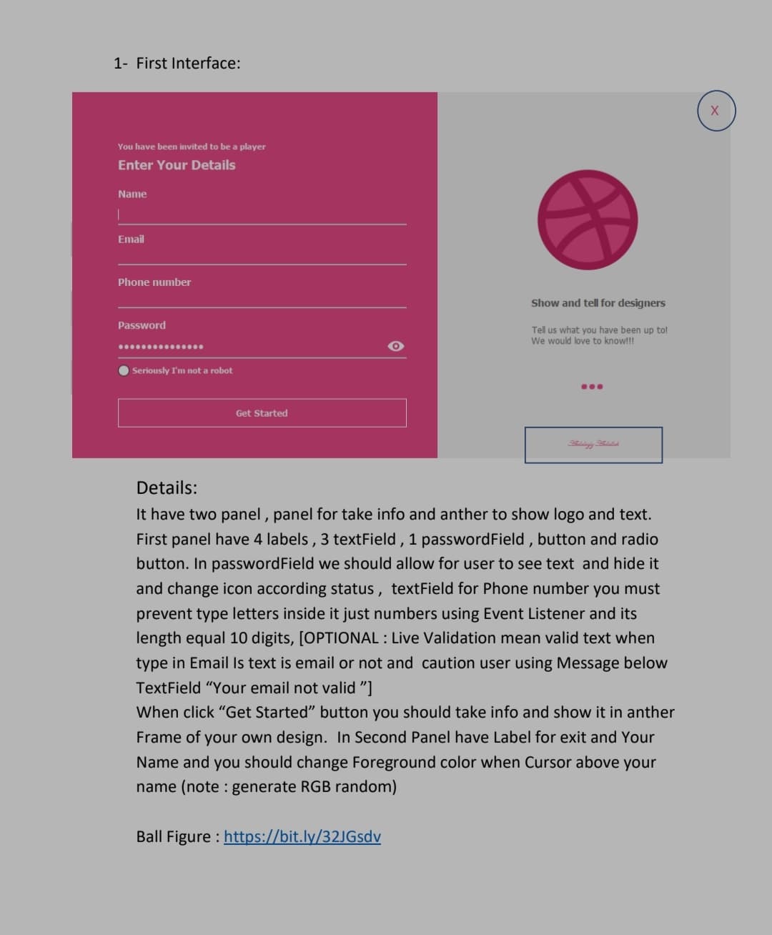 1- First Interface:
You have been invited to be a player
Enter Your Details
Name
Email
Phone number
Show and tell for designers
Password
Tell us what you have been up to!
We would love to know!!!
O Seriously IT'm not a robot
...
Get Started
Details:
It have two panel , panel for take info and anther to show logo and text.
First panel have 4 labels, 3 textField , 1 passwordField , button and radio
button. In passwordField we should allow for user to see text and hide it
and change icon according status, textField for Phone number you must
prevent type letters inside it just numbers using Event Listener and its
length equal 10 digits, [OPTIONAL : Live Validation mean valid text when
type in Email Is text is email or not and caution user using Message below
TextField "Your email not valid "]
When click "Get Started" button you should take info and show it in anther
Frame of your own design. In Second Panel have Label for exit and Your
Name and you should change Foreground color when Cursor above your
name (note : generate RGB random)
Ball Figure : https://bit.ly/32JGsdv
