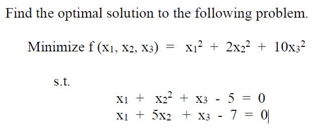 ### Optimization Problem

In this section, we explore finding the optimal solution to a given mathematical problem. Optimization problems seek to find the best solution from a set of feasible solutions, often expressed in terms of minimizing or maximizing a function subject to certain constraints. Here, we focus on a minimization problem.

#### Problem Statement
We aim to **Minimize** the function:
\[ f(x_1, x_2, x_3) = x_1^2 + 2x_2^2 + 10x_3^2 \]

**Subject to** the constraints:
\[ x_1 + x_2^2 + x_3 - 5 = 0 \]
\[ x_1 + 5x_2 + x_3 - 7 = 0 \]

Here, \( x_1 \), \( x_2 \), and \( x_3 \) are the variables of the function that we need to determine in order to minimize \( f \). The constraints must be satisfied by the optimal solution.

#### Explanation of the Function and Constraints

1. **Objective Function:**
   - The function \( f(x_1, x_2, x_3) \) represents the sum of the squares of each variable, scaled by certain coefficients. Each term in the sum is a quadratic expression, indicating that the function likely has a parabolic relationship with each variable.
   - Specifically, \( f = x_1^2 + 2x_2^2 + 10x_3^2 \), with weights of 1, 2, and 10 on \( x_1 \), \( x_2 \), and \( x_3 \) respectively. This means that increasing \( x_3 \) has a more significant impact on increasing \( f \) compared to \( x_1 \) and \( x_2 \).

2. **Constraints:**
   - The constraints provide additional equations that the variables must satisfy:
     - \( x_1 + x_2^2 + x_3 - 5 = 0 \)
     - \( x_1 + 5x_2 + x_3 - 7 = 0 \)
   - These are linear equations with respect to \( x_1 \) and \( x_3 \) but involve quadratic terms for \( x_2 \).

3. **Approach to Solving:**
   - Standard