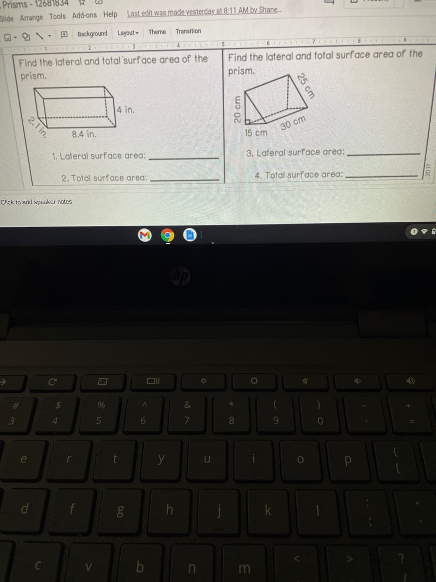 Prisms - 12681834
Slide Arrange Tools Add-ons Help Last edit was made yesterday at 8:11 AM by Shane.
D- O -D Background Layout Theme
Transition
1 I 2
T 3 SI 4
5 6 7 8 9
Find the lateral and total'surface area of the
Find the lateral and total surface area of the
prism.
prism.
4 in.
8.4 in.
30 cm
15 cm
1. Lateral surface area:
3. Lateral surface area:
2. Total surface area:
4. Total surface area:
Click to add speaker notes
%23
24
&
4.
5
6
7
8.
9
u
25 cm
20 cm
2.1 in.
