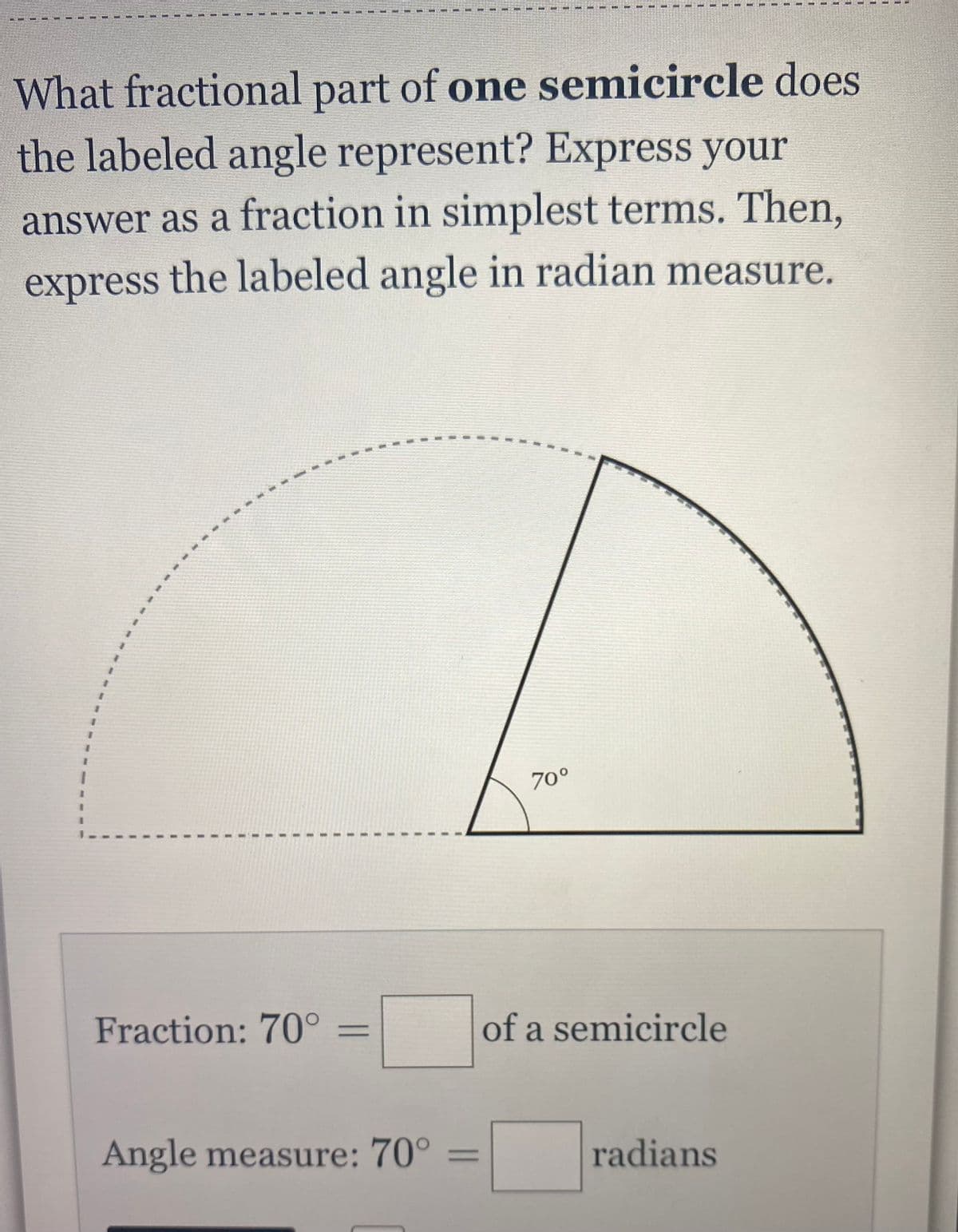 What fractional part of one semicircle does
the labeled angle represent? Express your
answer as a fraction in simplest terms. Then,
express the labeled angle in radian measure.
Fraction: 70°
=
Angle measure: 70°
10
70°
of a semicircle
radians
=