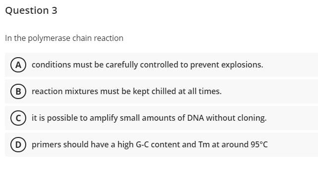 Question 3
In the polymerase chain reaction
(A) conditions must be carefully controlled to prevent explosions.
(B) reaction mixtures must be kept chilled at all times.
C) it is possible to amplify small amounts of DNA without cloning.
(D) primers should have a high G-C content and Tm at around 95°C