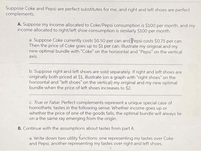 Suppose Coke and Pepsi are perfect substitutes for me, and right and left shoes are perfect
complements.
A. Suppose my income allocated to Coke/Pepsi consumption is $100 per month, and my
income allocated to right/left shoe consumption is similarly $100 per month.
a. Suppose Coke currently costs $0.50 per can and Pepsi costs $0.75 per can.
Then the price of Coke goes up to $1 per can. Illustrate my original and my
new optimal bundle with "Coke" on the horizontal and "Pepsi" on the vertical
axis.
b. Suppose right and left shoes are sold separately. If right and left shoes are
originally both priced at $1, illustrate (on a graph with "right shoes" on the
horizontal and "left shoes" on the vertical) my original and my new optimal
bundle when the price of left shoes increases to $2.
c. True or False: Perfect complements represent a unique special case of
homothetic tastes in the following sense: Whether income goes up or
whether the price of one of the goods falls, the optimal bundle will always lie
on a the same ray emerging from the origin.
B. Continue with the assumptions about tastes from part A.
a. Write down two utility functions: one representing my tastes over Coke
and Pepsi, another representing my tastes over right and left shoes.