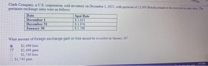 Clark Company, a U.S. corporation, sold inventory on December 1, 2022, with payment of 12,000 British pounds to be received in sixty days. The
pertinent exchange rates were as follows:
Date
December 1
December 31
January 30
Spot Rate
$ 1.831
$1.976
$1.768
What amount of foreign exchange gain or loss should be recorded on January 30?
$2,496 loss
$2,496 gain
$1,740 loss
$1,740 gain
7:11 PM