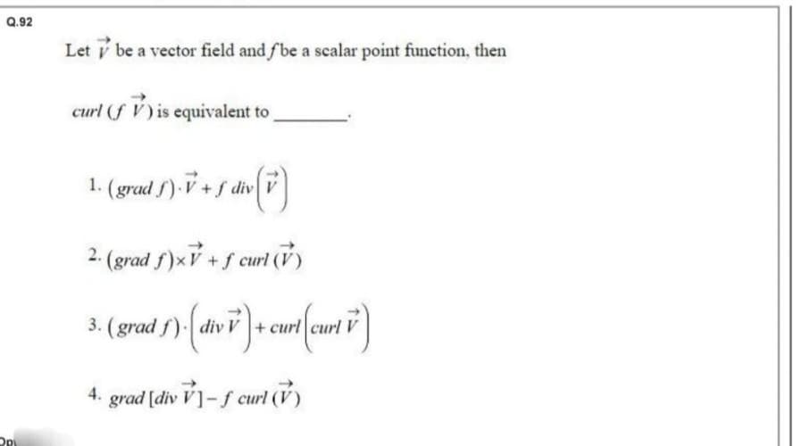 Q.92
OPL
Letbe a vector field and fbe a scalar point function, then
curl (f V) is equivalent to
1. (grad f). V + ƒ div (v)
2. (grad f)x+ f curl (V)
3. (grad 5). (divv) + curt(curt 7)
4. grad [div V]- f curl (V)