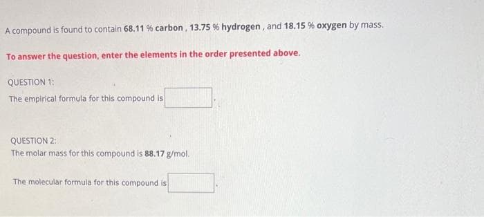 A compound is found to contain 68.11 % carbon, 13.75 % hydrogen, and 18.15 % oxygen by mass.
To answer the question, enter the elements in the order presented above.
QUESTION 1:
The empirical formula for this compound is
QUESTION 2:
The molar mass for this compound is 88.17 g/mol.
The molecular formula for this compound is