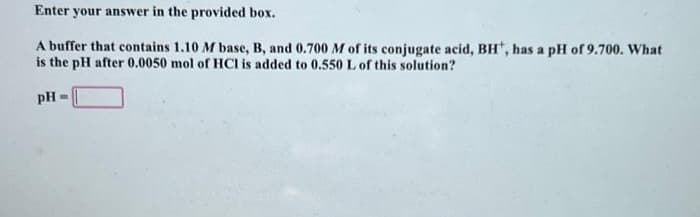 Enter your answer in the provided box.
A buffer that contains 1.10 M base, B, and 0.700 M of its conjugate acid, BH, has a pH of 9.700. What
is the pH after 0.0050 mol of HCI is added to 0.550 L of this solution?
pH M