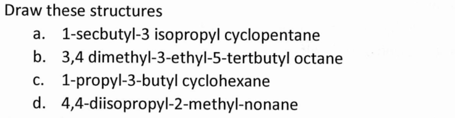 Draw these structures
b.
a. 1-secbutyl-3 isopropyl cyclopentane
3,4 dimethyl-3-ethyl-5-tertbutyl octane
c. 1-propyl-3-butyl cyclohexane
d. 4,4-diisopropyl-2-methyl-nonane