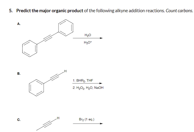 5. Predict the major organic product of the following alkyne addition reactions. Count carbons.
A.
B.
C.
H
H₂O
H3O+
1. BHR₂, THF
2. H₂O₂, H₂O, NaOH
Br₂ (1 eq.)