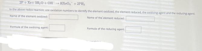 2P+Xe+
3H₂O+OHHXeO+2PH,
In the above redox reaction, use oxidation numbers to identify the element oxidized, the element reduced, the oxidizing agent and the reducing agent.
Name of the element oxidized:
Name of the element reduced:
Formula of the oxidizing agent:
Formula of the reducing agent: