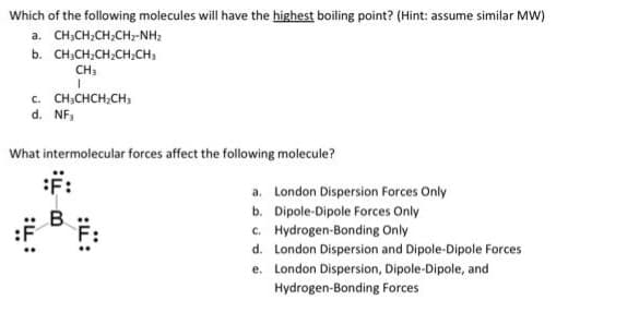 Which of the following molecules will have the highest boiling point? (Hint: assume similar MW)
a. CHỊCH,CH,CH,-NH,
b. CHỊCH,CHỊCH,CH,
CH₁
I
C. CH3CHCH₂CH3
d. NF,
What intermolecular forces affect the following molecule?
a. London Dispersion Forces Only
b. Dipole-Dipole Forces Only
c. Hydrogen-Bonding Only
d.
London Dispersion and Dipole-Dipole Forces
e.
London Dispersion, Dipole-Dipole, and
Hydrogen-Bonding Forces