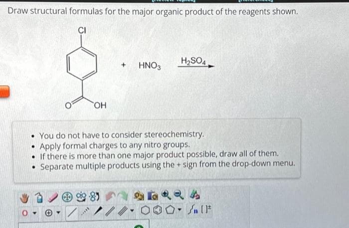 Draw structural formulas for the major organic product of the reagents shown.
CI
O
OH
TH
+ HNO3
H₂SO4
• You do not have to consider stereochemistry.
Apply formal charges to any nitro groups.
If there is more than one major product possible, draw all of them.
Separate multiple products using the + sign from the drop-down menu.
SERRA
//#-0 On [F