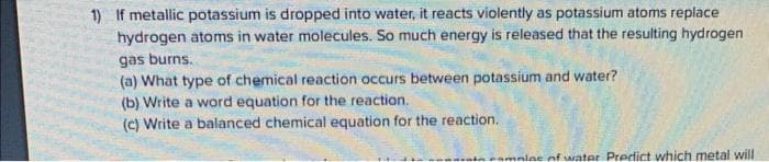 1) If metallic potassium is dropped into water, it reacts violently as potassium atoms replace
hydrogen atoms in water molecules. So much energy is released that the resulting hydrogen
gas burns.
(a) What type of chemical reaction occurs between potassium and water?
(b) Write a word equation for the reaction.
(c) Write a balanced chemical equation for the reaction.
amples of water Predict which metal will