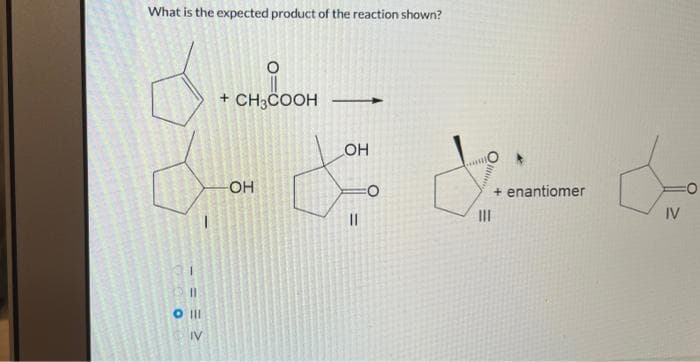 What is the expected product of the reaction shown?
d
VA
06
1
11
O III
IV
O
+ CH3COOH
OH
OH
=
O
will
Illine
|||
+ enantiomer
de
IV