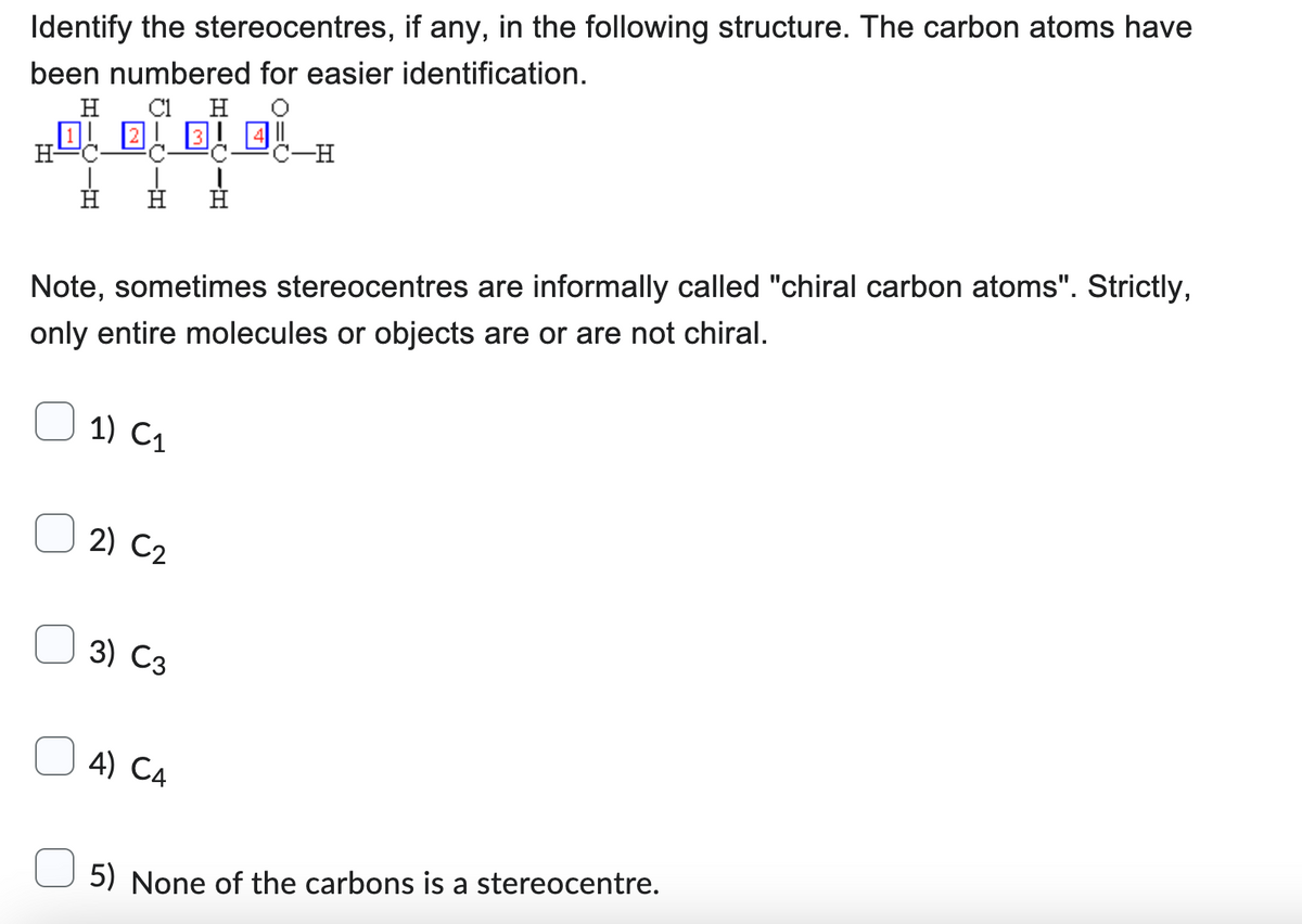 Identify the stereocentres, if any, in the following structure. The carbon atoms have
been numbered for easier identification.
H
C1 H
H
1) C₁
Note, sometimes stereocentres are informally called "chiral carbon atoms". Strictly,
only entire molecules or objects are or are not chiral.
2) C2
3) C3
B 4
ģ
4) C4
C-H
5) None of the carbons is a stereocentre.