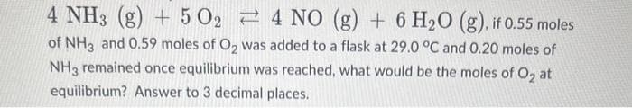 4 NH3(g) + 5 O2
4 NO (g) + 6 H₂O (g), if 0.55 moles
of NH3 and 0.59 moles of O₂ was added to a flask at 29.0 °C and 0.20 moles of
NH3 remained once equilibrium was reached, what would be the moles of O₂ at
equilibrium? Answer to 3 decimal places.