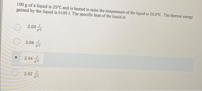 100 g of a liquid is 25°C and is heated to raise the temperature of the liquid to 50.0°C. The thermal energy
gained by the liquid is 6100 J. The specific heat of the liquid is
2.00
2.06
2.44
9°C
9°C
2.02L
9°C