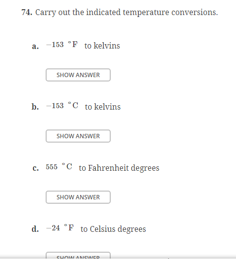 74. Carry out the indicated temperature conversions.
a. 153 °F to kelvins
SHOW ANSWER
b. 153 °C to kelvins
SHOW ANSWER
c. 555 °C to Fahrenheit degrees
SHOW ANSWER
d. 24 °F to Celsius degrees
SHOW ANCINED