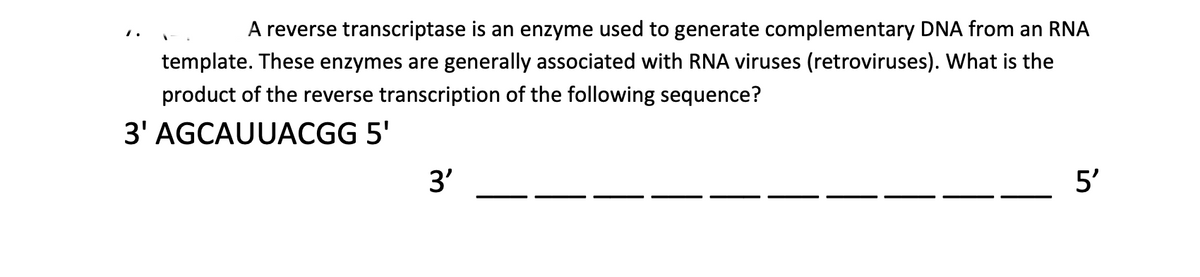 A reverse transcriptase is an enzyme used to generate complementary DNA from an RNA
template. These enzymes are generally associated with RNA viruses (retroviruses). What is the
product of the reverse transcription of the following sequence?
3' AGCAUUACGG 5'
3'
5'