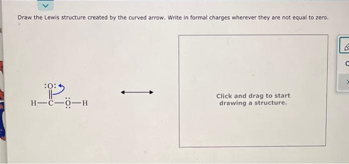 Draw the Lewis structure created by the curved arrow. Write in formal charges wherever they are not equal to zero.
:0:
H-C-O-H
Click and drag to start
drawing a structure.
6
C