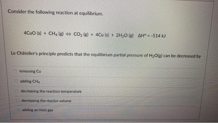 Consider the following reaction at equilibrium.
4CuO (s) + CH4 (8) CO₂ (g) + 4Cu (s) + 2H₂O(g) AH = -514 kJ
Le Châtelier's principle predicts that the equilibrium partial pressure of H₂O(g) can be decreased by
removing Cu
adding CH4
decreasing the reaction temperature
decreasing the reactor volume
adding an inert gas