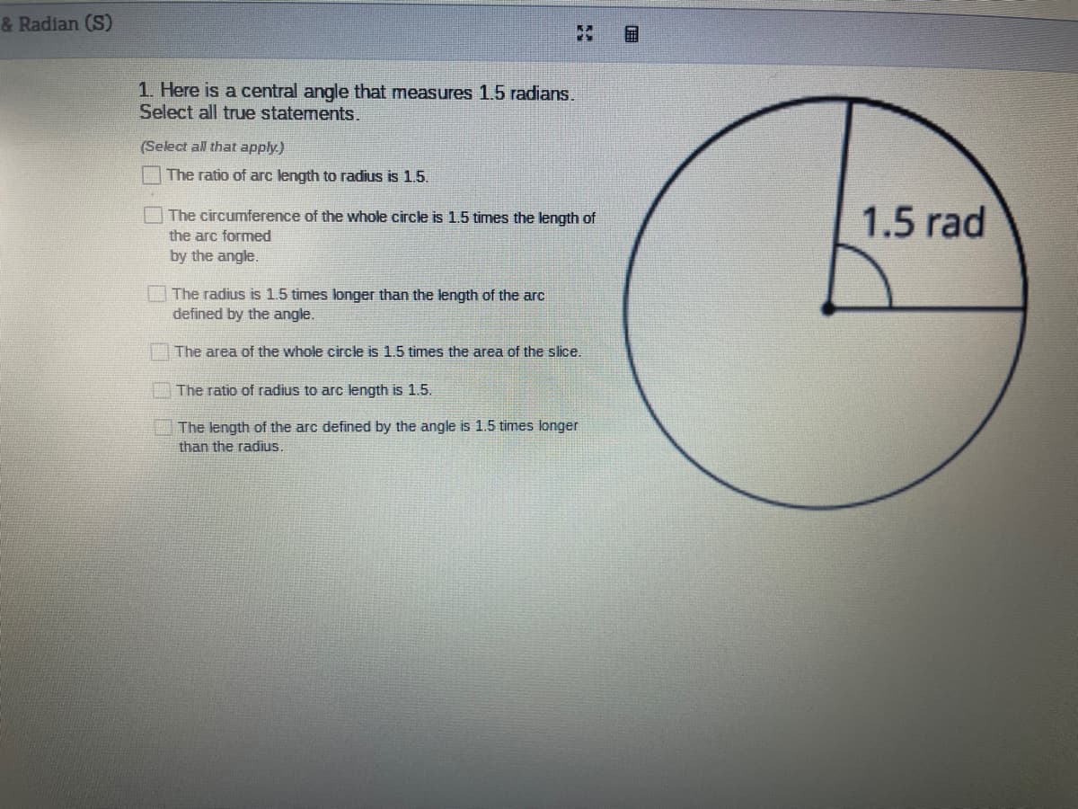 & Radian (S)
1. Here is a central angle that measures 1.5 radians.
Select all true statements.
(Select all that apply.)
The ratio of arc length to radius is 1.5.
1.5 rad
The circumference of the whole circle is 1.5 times the length of
the arc formed
by the angle.
The radius is 1.5 times longer than the length of the arc
defined by the angle.
The area of the whole circle is 1.5 times the area of the slice.
The ratio of radius to arc length is 1.5.
The length of the arc defined by the angle is 1.5 times longer
than the radius.
