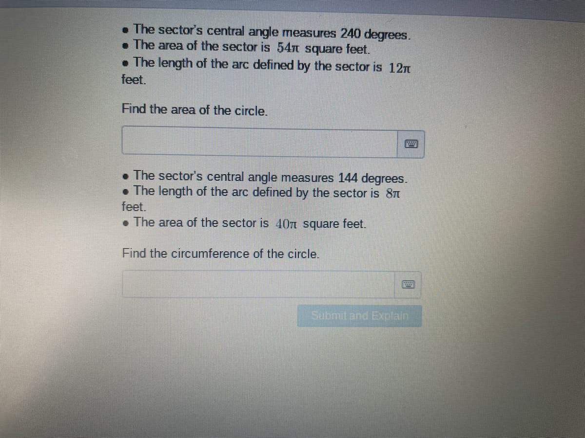 . The sector's central angle measures 240 degrees.
• The area of the sector is 54n square feet.
• The length of the arc defined by the sector is 12n
feet.
Find the area of the circle.
• The sector's central angle measures 144 degrees.
• The length of the arc defined by the sector is 8t
feet.
. The area of the sector is 40n square feet.
Find the circumference of the circle.
