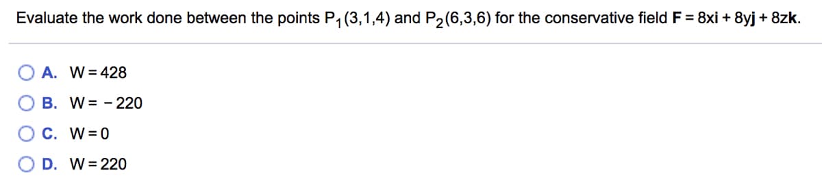 **Work Done in a Conservative Field**

**Problem Statement:**
Evaluate the work done between the points \( P_1(3,1,4) \) and \( P_2(6,3,6) \) for the conservative field \( \mathbf{F} = 8x\mathbf{i} + 8y\mathbf{j} + 8z\mathbf{k} \).

**Options:**

- A. \( W = 428 \)
- B. \( W = -220 \)
- C. \( W = 0 \)
- D. \( W = 220 \)