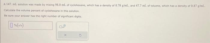 A 147. ml. solution was made by mixing 98.0 mL of cyclohexane, which has a density of 0.78 g/ml., and 47.7 ml. of toluene, which has a density of 0.87 g/mL..
Calculate the volume percent of cyclohexane in this solution.
Be sure your answer has the right number of significant digits.
%(w/v)
X
5